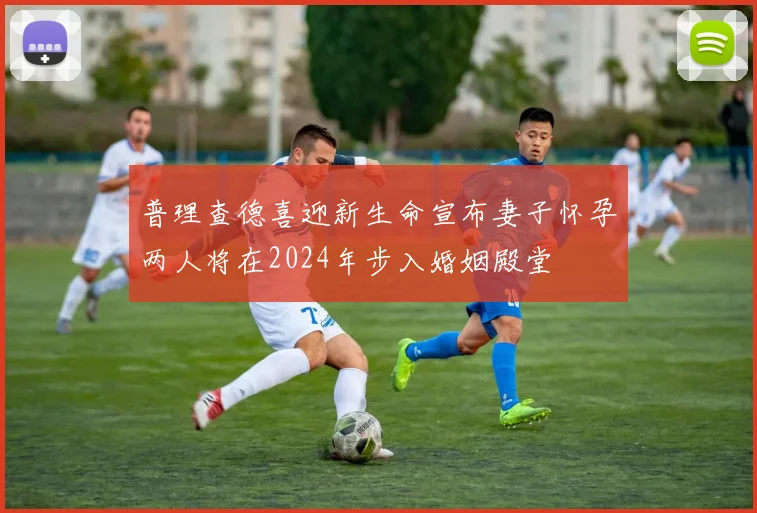 普理查德喜迎新生命宣布妻子怀孕两人将在2024年步入婚姻殿堂