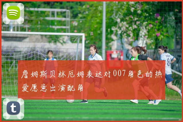 詹姆斯贝林厄姆表达对007角色的热爱愿意出演配角