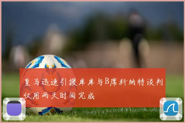 皇马迅速引援库库与B席科纳特谈判仅用两天时间完成