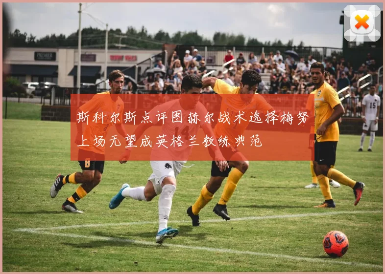 斯科尔斯点评图赫尔战术选择梅努上场无望成英格兰教练典范