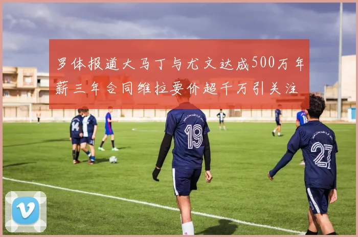 罗体报道大马丁与尤文达成500万年薪三年合同维拉要价超千万引关注
