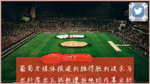 葡萄牙媒体报道利雅得胜利追求马尔科席尔瓦执教遭拒绝的内幕分析