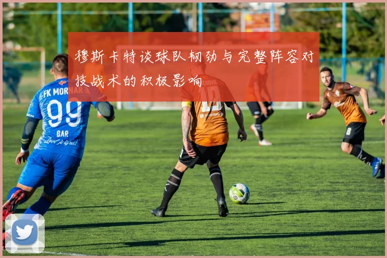 穆斯卡特谈球队韧劲与完整阵容对技战术的积极影响