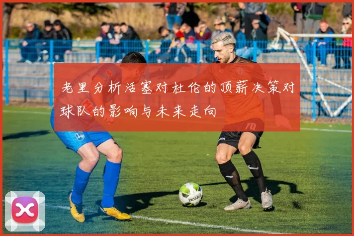 老里分析活塞对杜伦的顶薪决策对球队的影响与未来走向