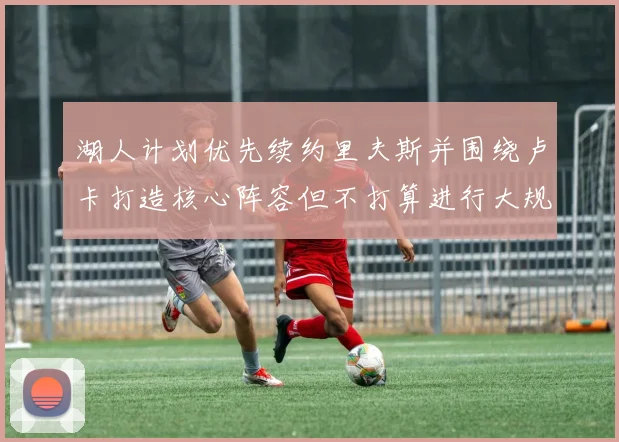 湖人计划优先续约里夫斯并围绕卢卡打造核心阵容但不打算进行大规模重建