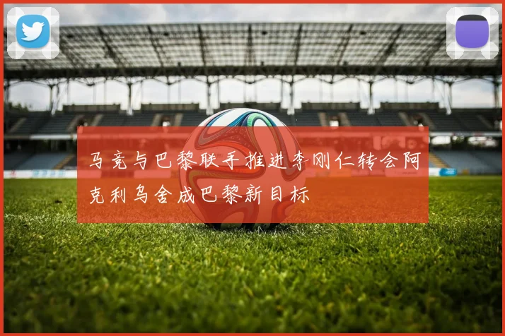 马竞与巴黎联手推进李刚仁转会阿克利乌舍成巴黎新目标