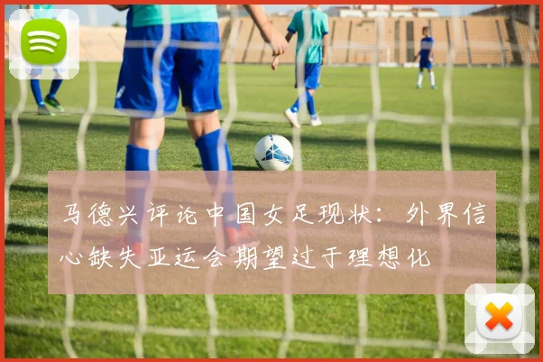马德兴评论中国女足现状：外界信心缺失亚运会期望过于理想化