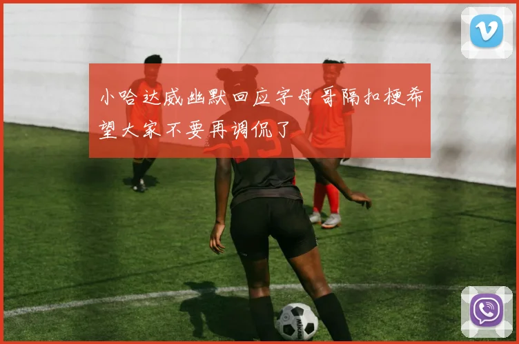 小哈达威幽默回应字母哥隔扣梗希望大家不要再调侃了