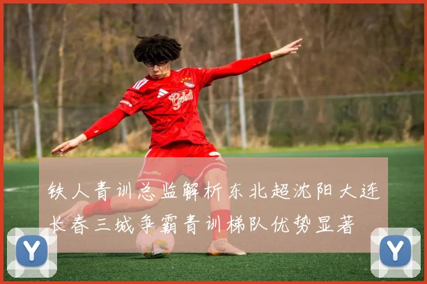 铁人青训总监解析东北超沈阳大连长春三城争霸青训梯队优势显著